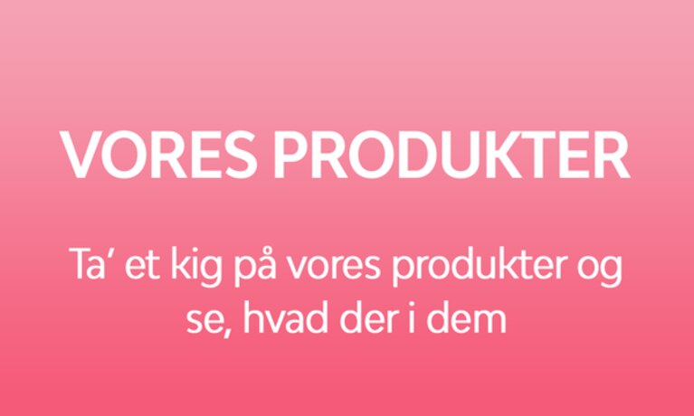 VORES PRODUKTER Ta’ et kig på vores produkter og se, hvad der i dem.